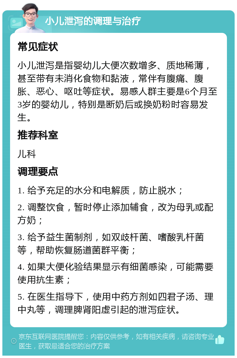 小儿泄泻的调理与治疗 常见症状 小儿泄泻是指婴幼儿大便次数增多、质地稀薄，甚至带有未消化食物和黏液，常伴有腹痛、腹胀、恶心、呕吐等症状。易感人群主要是6个月至3岁的婴幼儿，特别是断奶后或换奶粉时容易发生。 推荐科室 儿科 调理要点 1. 给予充足的水分和电解质，防止脱水； 2. 调整饮食，暂时停止添加辅食，改为母乳或配方奶； 3. 给予益生菌制剂，如双歧杆菌、嗜酸乳杆菌等，帮助恢复肠道菌群平衡； 4. 如果大便化验结果显示有细菌感染，可能需要使用抗生素； 5. 在医生指导下，使用中药方剂如四君子汤、理中丸等，调理脾肾阳虚引起的泄泻症状。