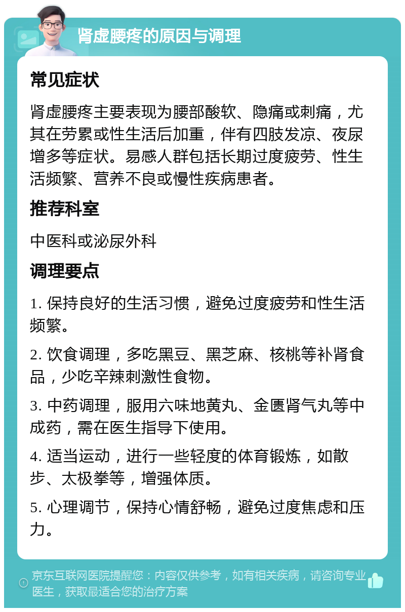 肾虚腰疼的原因与调理 常见症状 肾虚腰疼主要表现为腰部酸软、隐痛或刺痛，尤其在劳累或性生活后加重，伴有四肢发凉、夜尿增多等症状。易感人群包括长期过度疲劳、性生活频繁、营养不良或慢性疾病患者。 推荐科室 中医科或泌尿外科 调理要点 1. 保持良好的生活习惯，避免过度疲劳和性生活频繁。 2. 饮食调理，多吃黑豆、黑芝麻、核桃等补肾食品，少吃辛辣刺激性食物。 3. 中药调理，服用六味地黄丸、金匮肾气丸等中成药，需在医生指导下使用。 4. 适当运动，进行一些轻度的体育锻炼，如散步、太极拳等，增强体质。 5. 心理调节，保持心情舒畅，避免过度焦虑和压力。