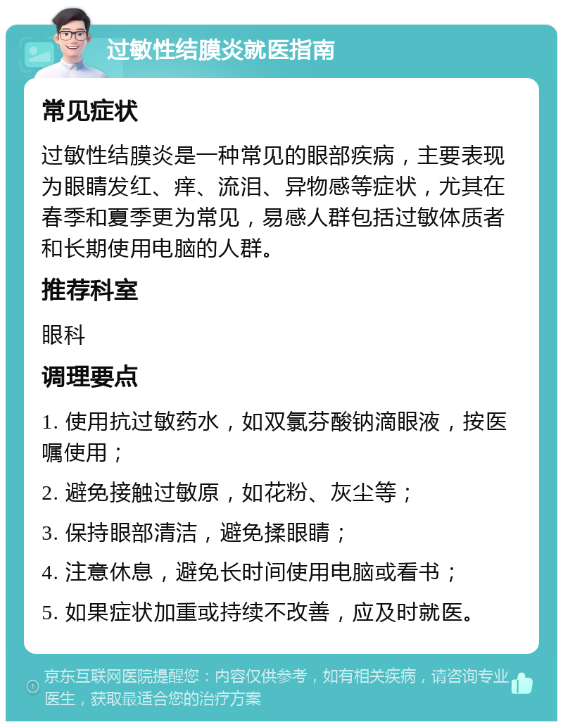 过敏性结膜炎就医指南 常见症状 过敏性结膜炎是一种常见的眼部疾病，主要表现为眼睛发红、痒、流泪、异物感等症状，尤其在春季和夏季更为常见，易感人群包括过敏体质者和长期使用电脑的人群。 推荐科室 眼科 调理要点 1. 使用抗过敏药水，如双氯芬酸钠滴眼液，按医嘱使用； 2. 避免接触过敏原，如花粉、灰尘等； 3. 保持眼部清洁，避免揉眼睛； 4. 注意休息，避免长时间使用电脑或看书； 5. 如果症状加重或持续不改善，应及时就医。