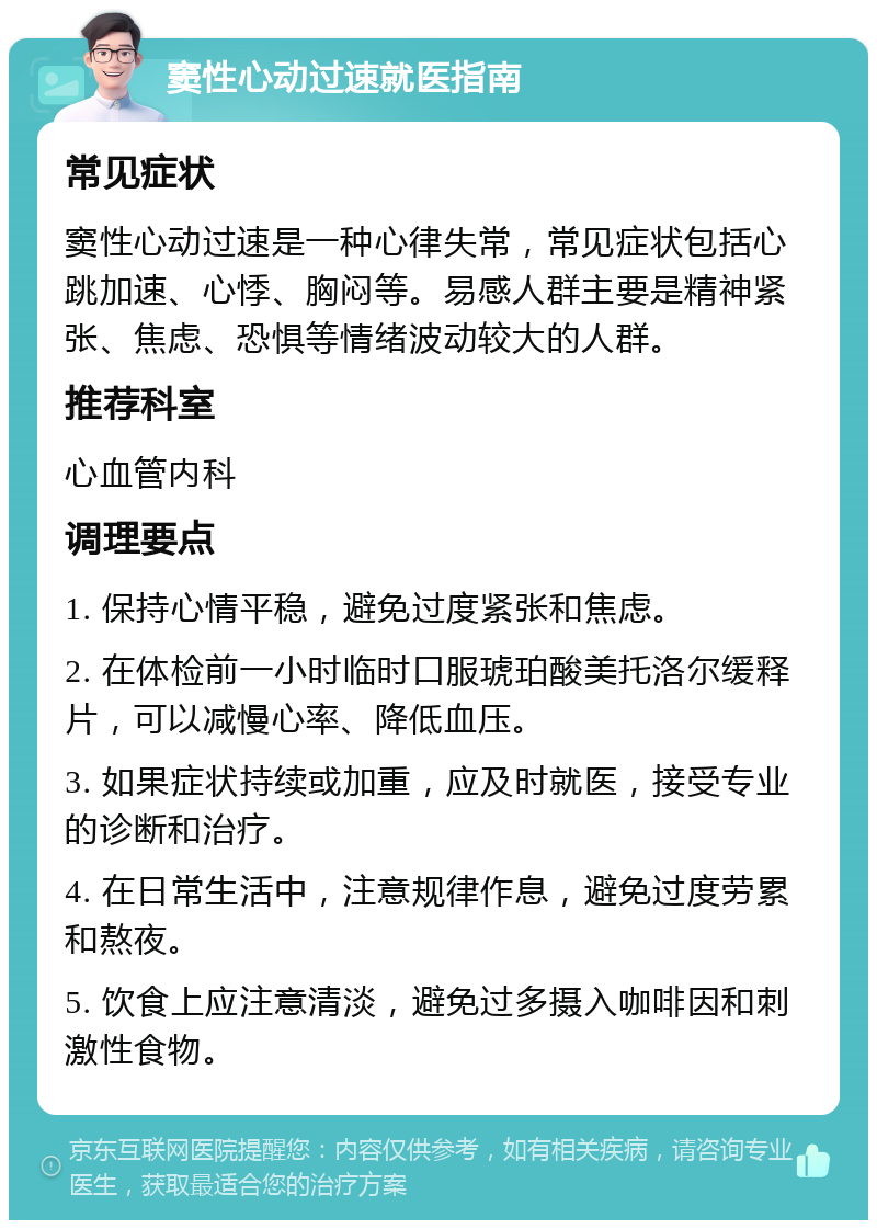 窦性心动过速就医指南 常见症状 窦性心动过速是一种心律失常，常见症状包括心跳加速、心悸、胸闷等。易感人群主要是精神紧张、焦虑、恐惧等情绪波动较大的人群。 推荐科室 心血管内科 调理要点 1. 保持心情平稳，避免过度紧张和焦虑。 2. 在体检前一小时临时口服琥珀酸美托洛尔缓释片，可以减慢心率、降低血压。 3. 如果症状持续或加重，应及时就医，接受专业的诊断和治疗。 4. 在日常生活中，注意规律作息，避免过度劳累和熬夜。 5. 饮食上应注意清淡，避免过多摄入咖啡因和刺激性食物。