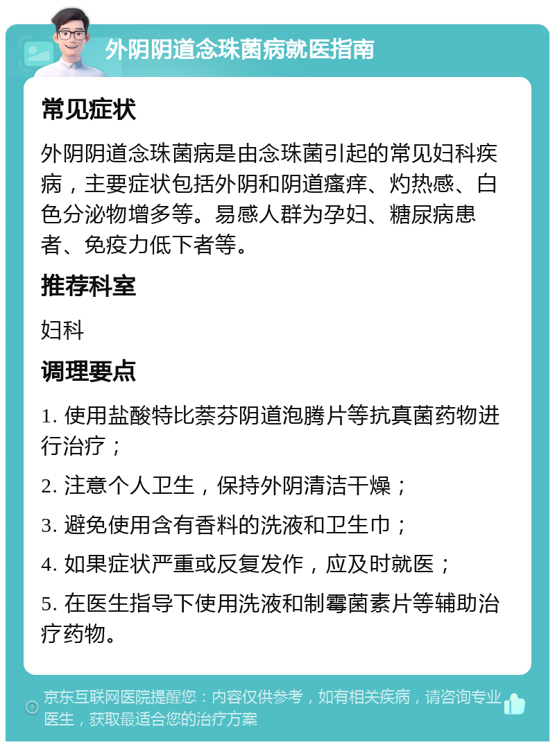 外阴阴道念珠菌病就医指南 常见症状 外阴阴道念珠菌病是由念珠菌引起的常见妇科疾病，主要症状包括外阴和阴道瘙痒、灼热感、白色分泌物增多等。易感人群为孕妇、糖尿病患者、免疫力低下者等。 推荐科室 妇科 调理要点 1. 使用盐酸特比萘芬阴道泡腾片等抗真菌药物进行治疗； 2. 注意个人卫生，保持外阴清洁干燥； 3. 避免使用含有香料的洗液和卫生巾； 4. 如果症状严重或反复发作，应及时就医； 5. 在医生指导下使用洗液和制霉菌素片等辅助治疗药物。