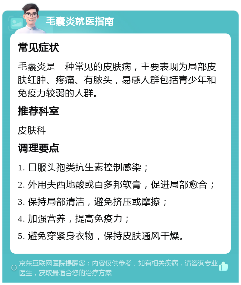 毛囊炎就医指南 常见症状 毛囊炎是一种常见的皮肤病，主要表现为局部皮肤红肿、疼痛、有脓头，易感人群包括青少年和免疫力较弱的人群。 推荐科室 皮肤科 调理要点 1. 口服头孢类抗生素控制感染； 2. 外用夫西地酸或百多邦软膏，促进局部愈合； 3. 保持局部清洁，避免挤压或摩擦； 4. 加强营养，提高免疫力； 5. 避免穿紧身衣物，保持皮肤通风干燥。