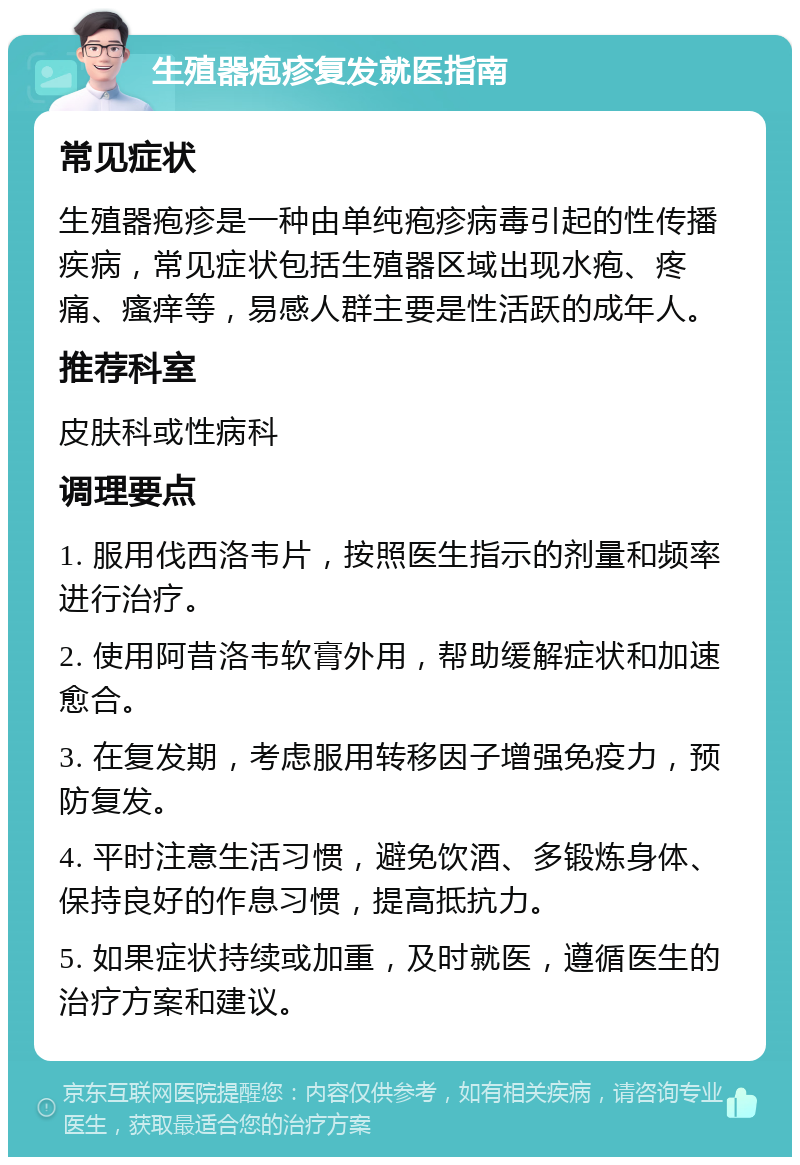 生殖器疱疹复发就医指南 常见症状 生殖器疱疹是一种由单纯疱疹病毒引起的性传播疾病，常见症状包括生殖器区域出现水疱、疼痛、瘙痒等，易感人群主要是性活跃的成年人。 推荐科室 皮肤科或性病科 调理要点 1. 服用伐西洛韦片，按照医生指示的剂量和频率进行治疗。 2. 使用阿昔洛韦软膏外用，帮助缓解症状和加速愈合。 3. 在复发期，考虑服用转移因子增强免疫力，预防复发。 4. 平时注意生活习惯，避免饮酒、多锻炼身体、保持良好的作息习惯，提高抵抗力。 5. 如果症状持续或加重，及时就医，遵循医生的治疗方案和建议。