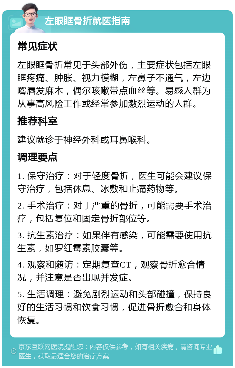 左眼眶骨折就医指南 常见症状 左眼眶骨折常见于头部外伤，主要症状包括左眼眶疼痛、肿胀、视力模糊，左鼻子不通气，左边嘴唇发麻木，偶尔咳嗽带点血丝等。易感人群为从事高风险工作或经常参加激烈运动的人群。 推荐科室 建议就诊于神经外科或耳鼻喉科。 调理要点 1. 保守治疗：对于轻度骨折，医生可能会建议保守治疗，包括休息、冰敷和止痛药物等。 2. 手术治疗：对于严重的骨折，可能需要手术治疗，包括复位和固定骨折部位等。 3. 抗生素治疗：如果伴有感染，可能需要使用抗生素，如罗红霉素胶囊等。 4. 观察和随访：定期复查CT，观察骨折愈合情况，并注意是否出现并发症。 5. 生活调理：避免剧烈运动和头部碰撞，保持良好的生活习惯和饮食习惯，促进骨折愈合和身体恢复。