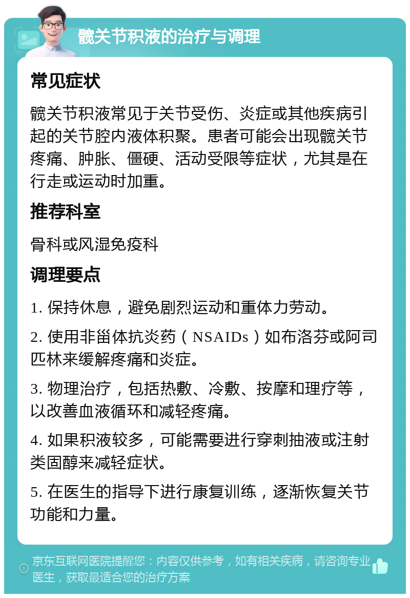 髋关节积液的治疗与调理 常见症状 髋关节积液常见于关节受伤、炎症或其他疾病引起的关节腔内液体积聚。患者可能会出现髋关节疼痛、肿胀、僵硬、活动受限等症状，尤其是在行走或运动时加重。 推荐科室 骨科或风湿免疫科 调理要点 1. 保持休息，避免剧烈运动和重体力劳动。 2. 使用非甾体抗炎药（NSAIDs）如布洛芬或阿司匹林来缓解疼痛和炎症。 3. 物理治疗，包括热敷、冷敷、按摩和理疗等，以改善血液循环和减轻疼痛。 4. 如果积液较多，可能需要进行穿刺抽液或注射类固醇来减轻症状。 5. 在医生的指导下进行康复训练，逐渐恢复关节功能和力量。