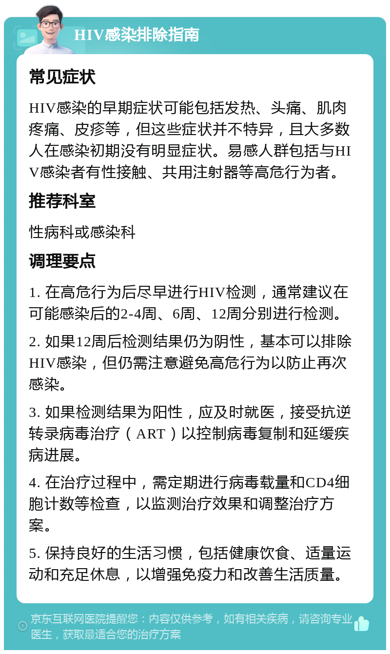 HIV感染排除指南 常见症状 HIV感染的早期症状可能包括发热、头痛、肌肉疼痛、皮疹等，但这些症状并不特异，且大多数人在感染初期没有明显症状。易感人群包括与HIV感染者有性接触、共用注射器等高危行为者。 推荐科室 性病科或感染科 调理要点 1. 在高危行为后尽早进行HIV检测，通常建议在可能感染后的2-4周、6周、12周分别进行检测。 2. 如果12周后检测结果仍为阴性，基本可以排除HIV感染，但仍需注意避免高危行为以防止再次感染。 3. 如果检测结果为阳性，应及时就医，接受抗逆转录病毒治疗（ART）以控制病毒复制和延缓疾病进展。 4. 在治疗过程中，需定期进行病毒载量和CD4细胞计数等检查，以监测治疗效果和调整治疗方案。 5. 保持良好的生活习惯，包括健康饮食、适量运动和充足休息，以增强免疫力和改善生活质量。