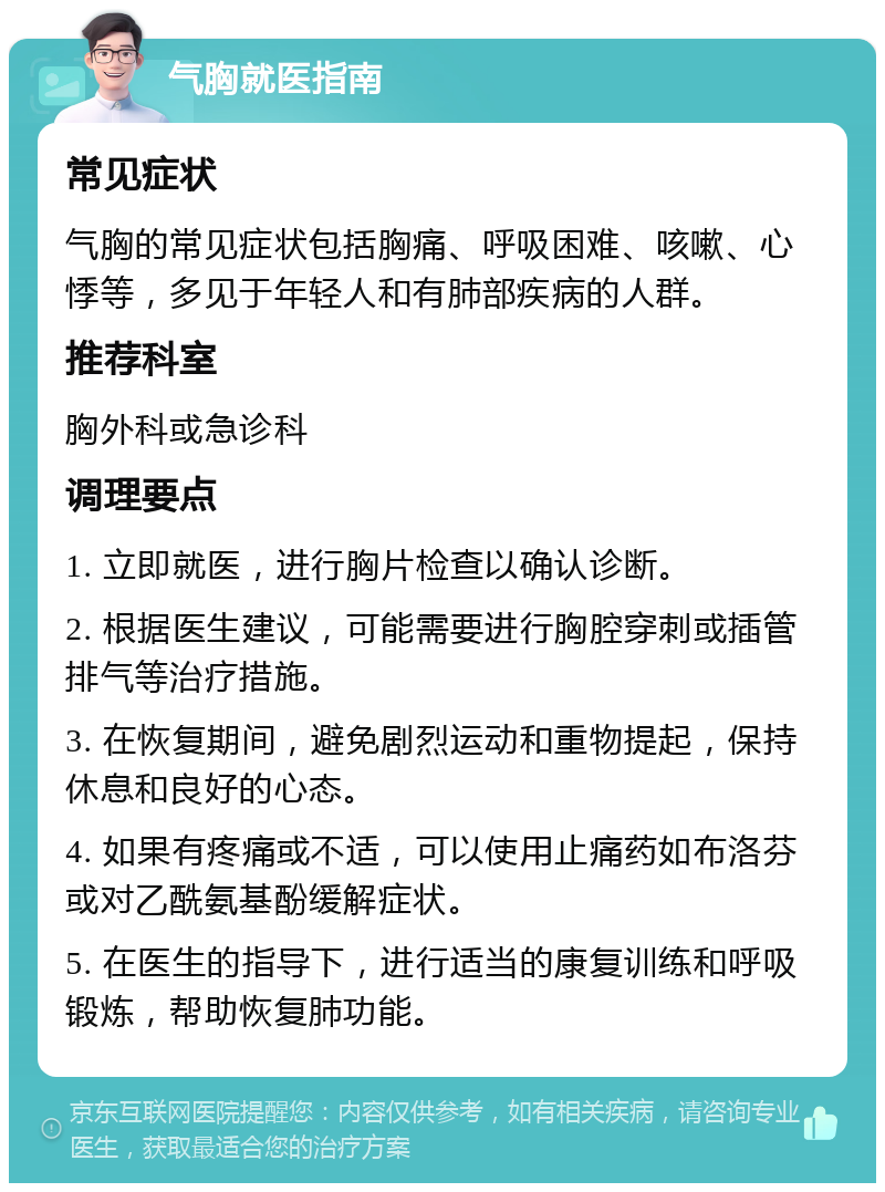 气胸就医指南 常见症状 气胸的常见症状包括胸痛、呼吸困难、咳嗽、心悸等，多见于年轻人和有肺部疾病的人群。 推荐科室 胸外科或急诊科 调理要点 1. 立即就医，进行胸片检查以确认诊断。 2. 根据医生建议，可能需要进行胸腔穿刺或插管排气等治疗措施。 3. 在恢复期间，避免剧烈运动和重物提起，保持休息和良好的心态。 4. 如果有疼痛或不适，可以使用止痛药如布洛芬或对乙酰氨基酚缓解症状。 5. 在医生的指导下，进行适当的康复训练和呼吸锻炼，帮助恢复肺功能。