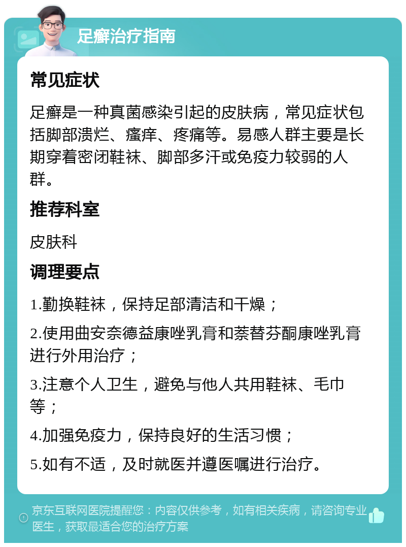 足癣治疗指南 常见症状 足癣是一种真菌感染引起的皮肤病，常见症状包括脚部溃烂、瘙痒、疼痛等。易感人群主要是长期穿着密闭鞋袜、脚部多汗或免疫力较弱的人群。 推荐科室 皮肤科 调理要点 1.勤换鞋袜，保持足部清洁和干燥； 2.使用曲安奈德益康唑乳膏和萘替芬酮康唑乳膏进行外用治疗； 3.注意个人卫生，避免与他人共用鞋袜、毛巾等； 4.加强免疫力，保持良好的生活习惯； 5.如有不适，及时就医并遵医嘱进行治疗。