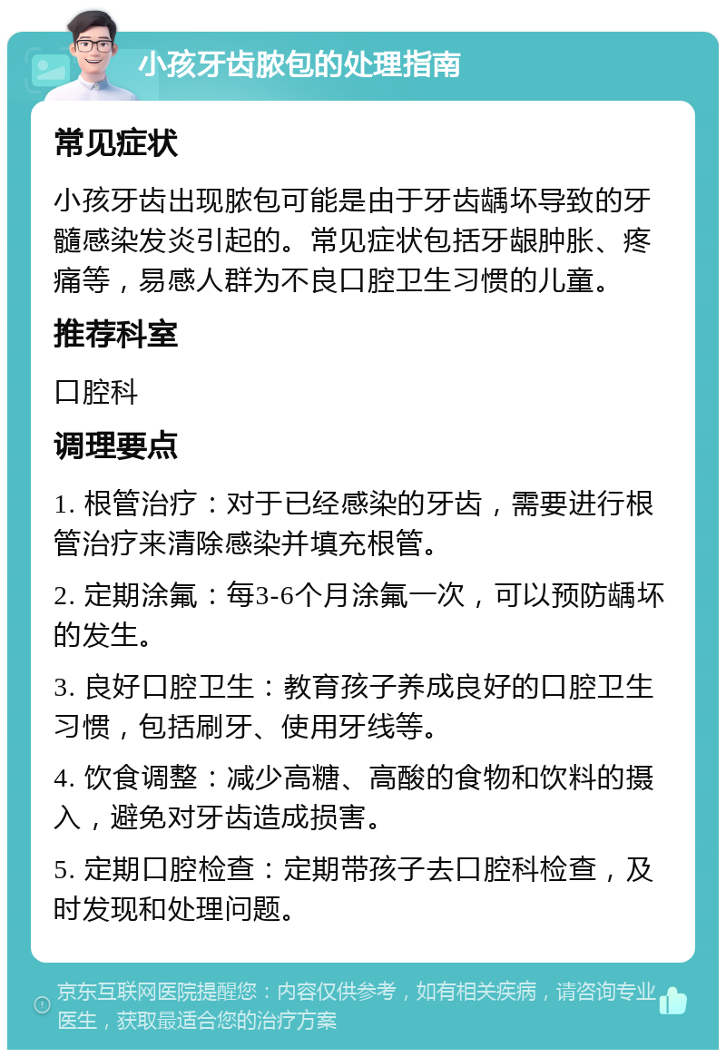 小孩牙齿脓包的处理指南 常见症状 小孩牙齿出现脓包可能是由于牙齿龋坏导致的牙髓感染发炎引起的。常见症状包括牙龈肿胀、疼痛等，易感人群为不良口腔卫生习惯的儿童。 推荐科室 口腔科 调理要点 1. 根管治疗：对于已经感染的牙齿，需要进行根管治疗来清除感染并填充根管。 2. 定期涂氟：每3-6个月涂氟一次，可以预防龋坏的发生。 3. 良好口腔卫生：教育孩子养成良好的口腔卫生习惯，包括刷牙、使用牙线等。 4. 饮食调整：减少高糖、高酸的食物和饮料的摄入，避免对牙齿造成损害。 5. 定期口腔检查：定期带孩子去口腔科检查，及时发现和处理问题。