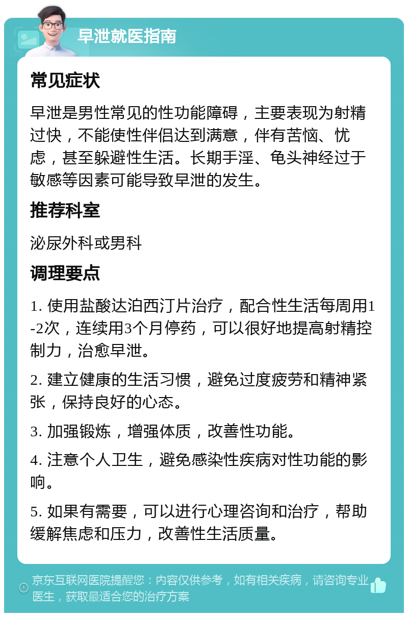 早泄就医指南 常见症状 早泄是男性常见的性功能障碍，主要表现为射精过快，不能使性伴侣达到满意，伴有苦恼、忧虑，甚至躲避性生活。长期手淫、龟头神经过于敏感等因素可能导致早泄的发生。 推荐科室 泌尿外科或男科 调理要点 1. 使用盐酸达泊西汀片治疗，配合性生活每周用1-2次，连续用3个月停药，可以很好地提高射精控制力，治愈早泄。 2. 建立健康的生活习惯，避免过度疲劳和精神紧张，保持良好的心态。 3. 加强锻炼，增强体质，改善性功能。 4. 注意个人卫生，避免感染性疾病对性功能的影响。 5. 如果有需要，可以进行心理咨询和治疗，帮助缓解焦虑和压力，改善性生活质量。