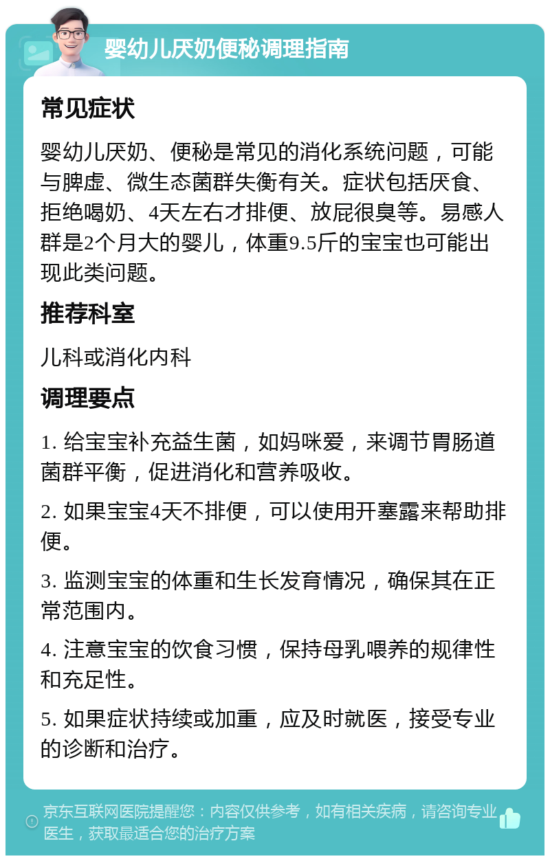 婴幼儿厌奶便秘调理指南 常见症状 婴幼儿厌奶、便秘是常见的消化系统问题，可能与脾虚、微生态菌群失衡有关。症状包括厌食、拒绝喝奶、4天左右才排便、放屁很臭等。易感人群是2个月大的婴儿，体重9.5斤的宝宝也可能出现此类问题。 推荐科室 儿科或消化内科 调理要点 1. 给宝宝补充益生菌，如妈咪爱，来调节胃肠道菌群平衡，促进消化和营养吸收。 2. 如果宝宝4天不排便，可以使用开塞露来帮助排便。 3. 监测宝宝的体重和生长发育情况，确保其在正常范围内。 4. 注意宝宝的饮食习惯，保持母乳喂养的规律性和充足性。 5. 如果症状持续或加重，应及时就医，接受专业的诊断和治疗。