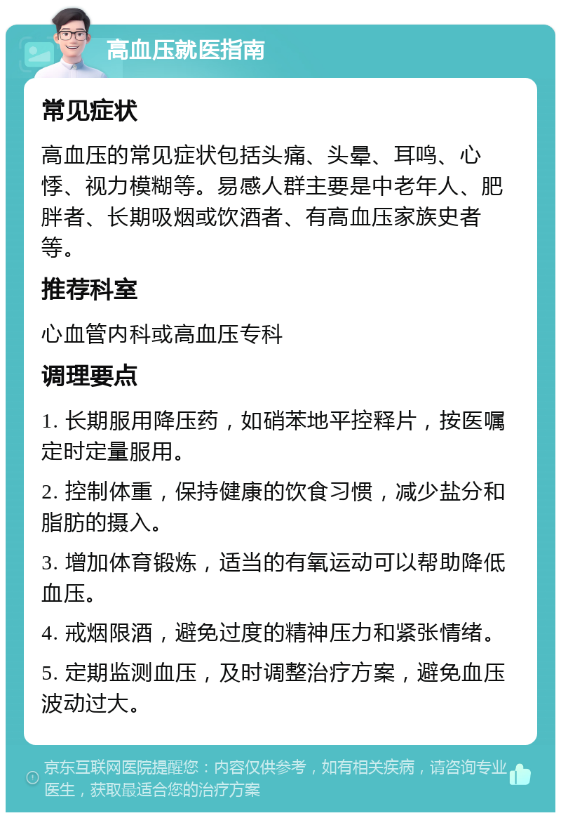 高血压就医指南 常见症状 高血压的常见症状包括头痛、头晕、耳鸣、心悸、视力模糊等。易感人群主要是中老年人、肥胖者、长期吸烟或饮酒者、有高血压家族史者等。 推荐科室 心血管内科或高血压专科 调理要点 1. 长期服用降压药，如硝苯地平控释片，按医嘱定时定量服用。 2. 控制体重，保持健康的饮食习惯，减少盐分和脂肪的摄入。 3. 增加体育锻炼，适当的有氧运动可以帮助降低血压。 4. 戒烟限酒，避免过度的精神压力和紧张情绪。 5. 定期监测血压，及时调整治疗方案，避免血压波动过大。