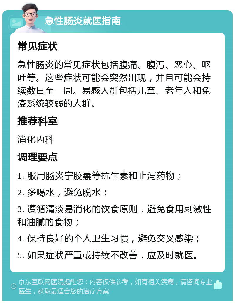 急性肠炎就医指南 常见症状 急性肠炎的常见症状包括腹痛、腹泻、恶心、呕吐等。这些症状可能会突然出现，并且可能会持续数日至一周。易感人群包括儿童、老年人和免疫系统较弱的人群。 推荐科室 消化内科 调理要点 1. 服用肠炎宁胶囊等抗生素和止泻药物； 2. 多喝水，避免脱水； 3. 遵循清淡易消化的饮食原则，避免食用刺激性和油腻的食物； 4. 保持良好的个人卫生习惯，避免交叉感染； 5. 如果症状严重或持续不改善，应及时就医。