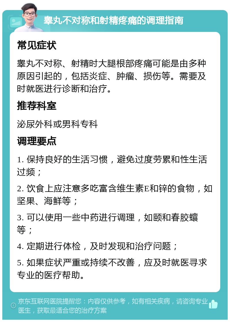 睾丸不对称和射精疼痛的调理指南 常见症状 睾丸不对称、射精时大腿根部疼痛可能是由多种原因引起的，包括炎症、肿瘤、损伤等。需要及时就医进行诊断和治疗。 推荐科室 泌尿外科或男科专科 调理要点 1. 保持良好的生活习惯，避免过度劳累和性生活过频； 2. 饮食上应注意多吃富含维生素E和锌的食物，如坚果、海鲜等； 3. 可以使用一些中药进行调理，如颐和春胶蠰等； 4. 定期进行体检，及时发现和治疗问题； 5. 如果症状严重或持续不改善，应及时就医寻求专业的医疗帮助。