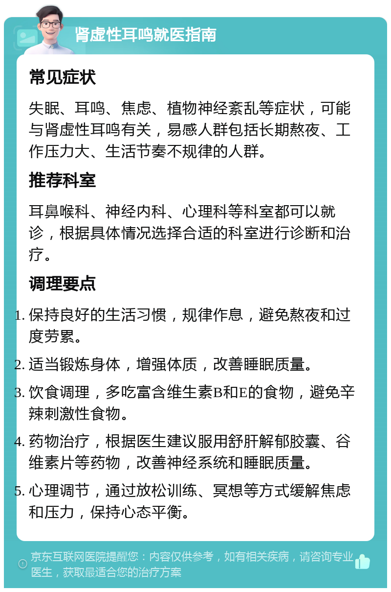 肾虚性耳鸣就医指南 常见症状 失眠、耳鸣、焦虑、植物神经紊乱等症状，可能与肾虚性耳鸣有关，易感人群包括长期熬夜、工作压力大、生活节奏不规律的人群。 推荐科室 耳鼻喉科、神经内科、心理科等科室都可以就诊，根据具体情况选择合适的科室进行诊断和治疗。 调理要点 保持良好的生活习惯，规律作息，避免熬夜和过度劳累。 适当锻炼身体，增强体质，改善睡眠质量。 饮食调理，多吃富含维生素B和E的食物，避免辛辣刺激性食物。 药物治疗，根据医生建议服用舒肝解郁胶囊、谷维素片等药物，改善神经系统和睡眠质量。 心理调节，通过放松训练、冥想等方式缓解焦虑和压力，保持心态平衡。