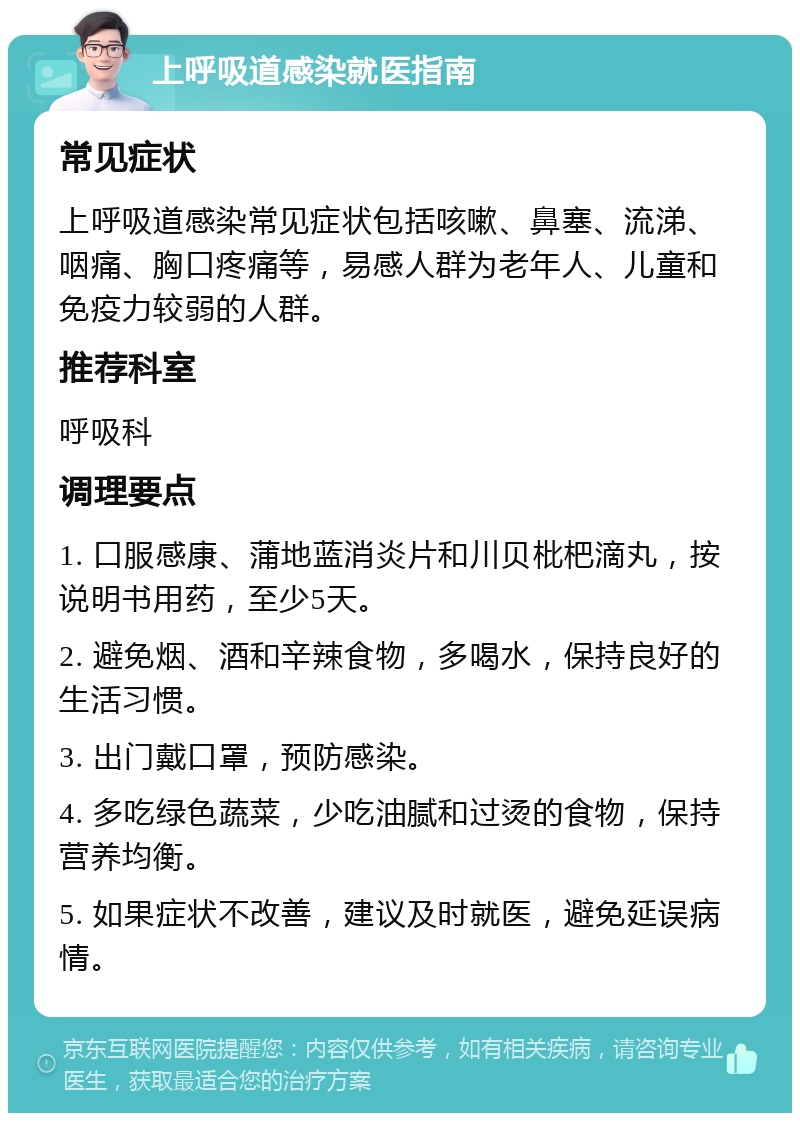 上呼吸道感染就医指南 常见症状 上呼吸道感染常见症状包括咳嗽、鼻塞、流涕、咽痛、胸口疼痛等，易感人群为老年人、儿童和免疫力较弱的人群。 推荐科室 呼吸科 调理要点 1. 口服感康、蒲地蓝消炎片和川贝枇杷滴丸，按说明书用药，至少5天。 2. 避免烟、酒和辛辣食物，多喝水，保持良好的生活习惯。 3. 出门戴口罩，预防感染。 4. 多吃绿色蔬菜，少吃油腻和过烫的食物，保持营养均衡。 5. 如果症状不改善，建议及时就医，避免延误病情。