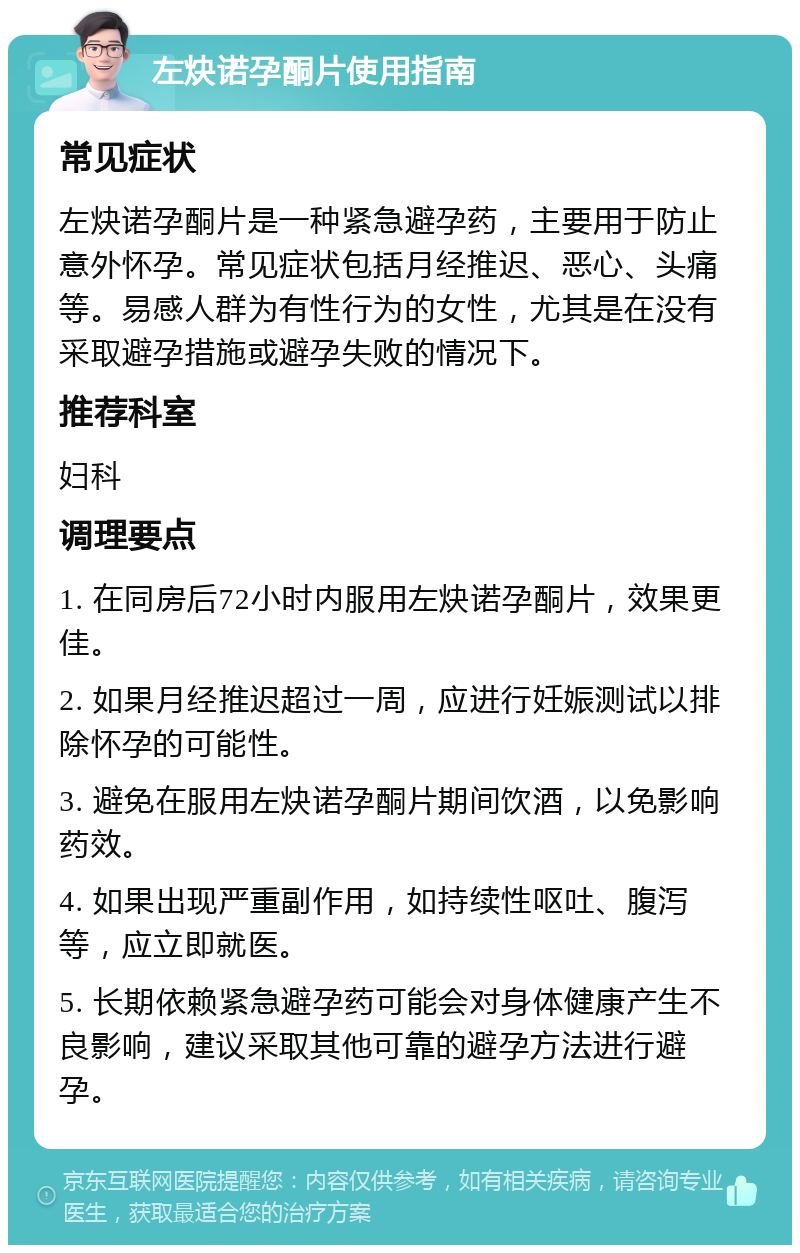 左炔诺孕酮片使用指南 常见症状 左炔诺孕酮片是一种紧急避孕药，主要用于防止意外怀孕。常见症状包括月经推迟、恶心、头痛等。易感人群为有性行为的女性，尤其是在没有采取避孕措施或避孕失败的情况下。 推荐科室 妇科 调理要点 1. 在同房后72小时内服用左炔诺孕酮片，效果更佳。 2. 如果月经推迟超过一周，应进行妊娠测试以排除怀孕的可能性。 3. 避免在服用左炔诺孕酮片期间饮酒，以免影响药效。 4. 如果出现严重副作用，如持续性呕吐、腹泻等，应立即就医。 5. 长期依赖紧急避孕药可能会对身体健康产生不良影响，建议采取其他可靠的避孕方法进行避孕。