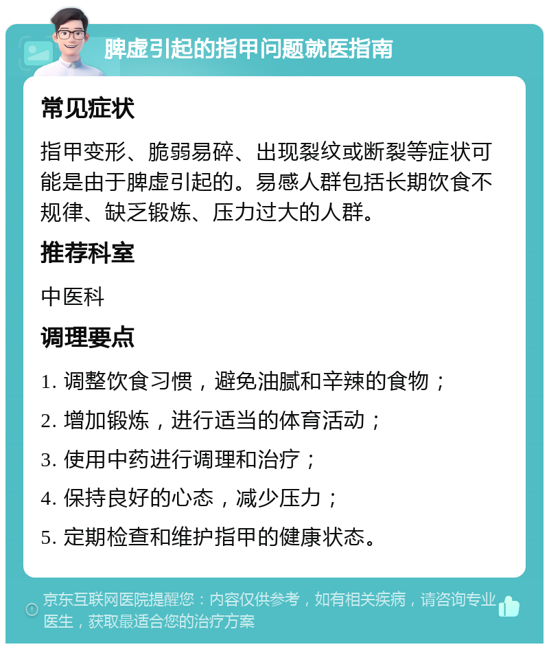 脾虚引起的指甲问题就医指南 常见症状 指甲变形、脆弱易碎、出现裂纹或断裂等症状可能是由于脾虚引起的。易感人群包括长期饮食不规律、缺乏锻炼、压力过大的人群。 推荐科室 中医科 调理要点 1. 调整饮食习惯，避免油腻和辛辣的食物； 2. 增加锻炼，进行适当的体育活动； 3. 使用中药进行调理和治疗； 4. 保持良好的心态，减少压力； 5. 定期检查和维护指甲的健康状态。