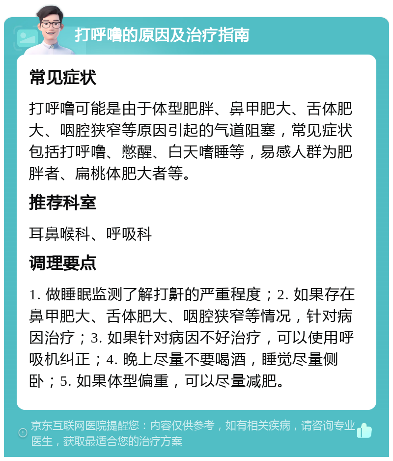 打呼噜的原因及治疗指南 常见症状 打呼噜可能是由于体型肥胖、鼻甲肥大、舌体肥大、咽腔狭窄等原因引起的气道阻塞，常见症状包括打呼噜、憋醒、白天嗜睡等，易感人群为肥胖者、扁桃体肥大者等。 推荐科室 耳鼻喉科、呼吸科 调理要点 1. 做睡眠监测了解打鼾的严重程度；2. 如果存在鼻甲肥大、舌体肥大、咽腔狭窄等情况，针对病因治疗；3. 如果针对病因不好治疗，可以使用呼吸机纠正；4. 晚上尽量不要喝酒，睡觉尽量侧卧；5. 如果体型偏重，可以尽量减肥。