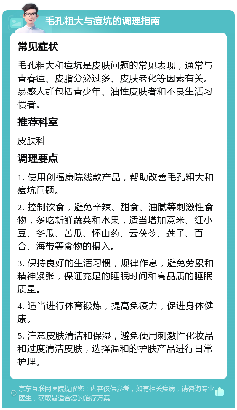 毛孔粗大与痘坑的调理指南 常见症状 毛孔粗大和痘坑是皮肤问题的常见表现，通常与青春痘、皮脂分泌过多、皮肤老化等因素有关。易感人群包括青少年、油性皮肤者和不良生活习惯者。 推荐科室 皮肤科 调理要点 1. 使用创福康院线款产品，帮助改善毛孔粗大和痘坑问题。 2. 控制饮食，避免辛辣、甜食、油腻等刺激性食物，多吃新鲜蔬菜和水果，适当增加薏米、红小豆、冬瓜、苦瓜、怀山药、云茯苓、莲子、百合、海带等食物的摄入。 3. 保持良好的生活习惯，规律作息，避免劳累和精神紧张，保证充足的睡眠时间和高品质的睡眠质量。 4. 适当进行体育锻炼，提高免疫力，促进身体健康。 5. 注意皮肤清洁和保湿，避免使用刺激性化妆品和过度清洁皮肤，选择温和的护肤产品进行日常护理。