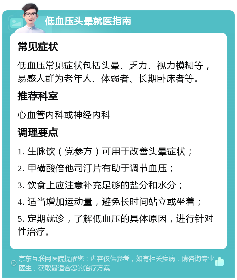 低血压头晕就医指南 常见症状 低血压常见症状包括头晕、乏力、视力模糊等，易感人群为老年人、体弱者、长期卧床者等。 推荐科室 心血管内科或神经内科 调理要点 1. 生脉饮（党参方）可用于改善头晕症状； 2. 甲磺酸倍他司汀片有助于调节血压； 3. 饮食上应注意补充足够的盐分和水分； 4. 适当增加运动量，避免长时间站立或坐着； 5. 定期就诊，了解低血压的具体原因，进行针对性治疗。