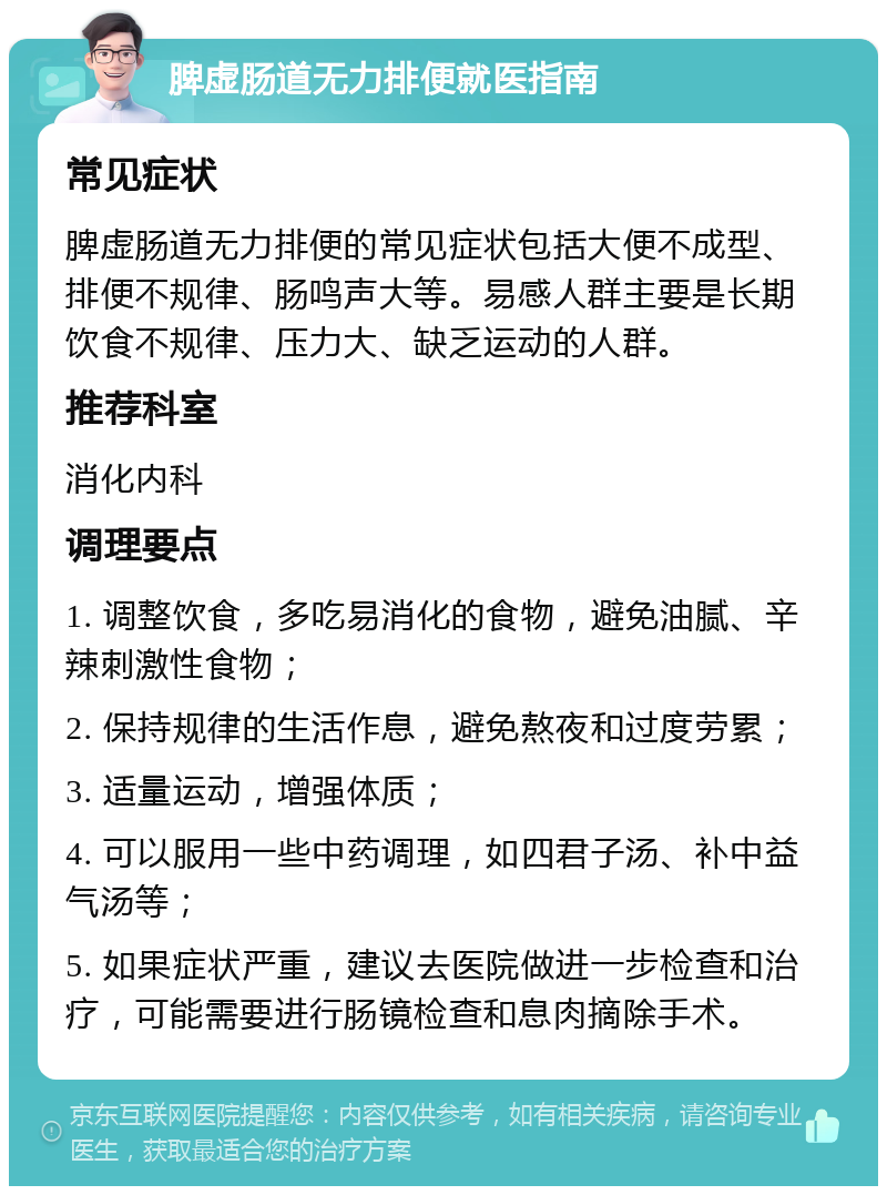 脾虚肠道无力排便就医指南 常见症状 脾虚肠道无力排便的常见症状包括大便不成型、排便不规律、肠鸣声大等。易感人群主要是长期饮食不规律、压力大、缺乏运动的人群。 推荐科室 消化内科 调理要点 1. 调整饮食，多吃易消化的食物，避免油腻、辛辣刺激性食物； 2. 保持规律的生活作息，避免熬夜和过度劳累； 3. 适量运动，增强体质； 4. 可以服用一些中药调理，如四君子汤、补中益气汤等； 5. 如果症状严重，建议去医院做进一步检查和治疗，可能需要进行肠镜检查和息肉摘除手术。