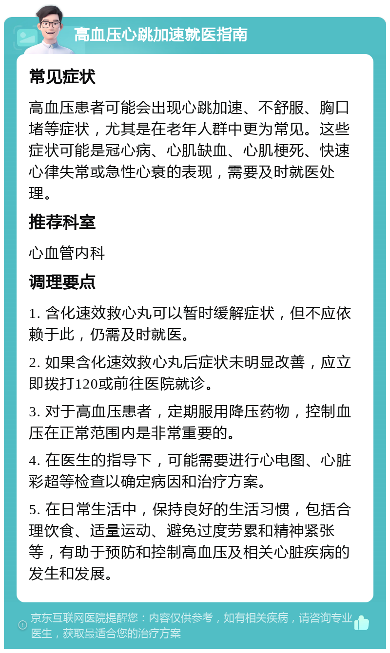 高血压心跳加速就医指南 常见症状 高血压患者可能会出现心跳加速、不舒服、胸口堵等症状，尤其是在老年人群中更为常见。这些症状可能是冠心病、心肌缺血、心肌梗死、快速心律失常或急性心衰的表现，需要及时就医处理。 推荐科室 心血管内科 调理要点 1. 含化速效救心丸可以暂时缓解症状，但不应依赖于此，仍需及时就医。 2. 如果含化速效救心丸后症状未明显改善，应立即拨打120或前往医院就诊。 3. 对于高血压患者，定期服用降压药物，控制血压在正常范围内是非常重要的。 4. 在医生的指导下，可能需要进行心电图、心脏彩超等检查以确定病因和治疗方案。 5. 在日常生活中，保持良好的生活习惯，包括合理饮食、适量运动、避免过度劳累和精神紧张等，有助于预防和控制高血压及相关心脏疾病的发生和发展。