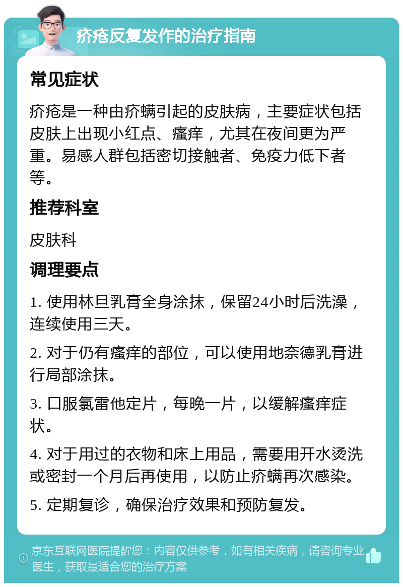 疥疮反复发作的治疗指南 常见症状 疥疮是一种由疥螨引起的皮肤病，主要症状包括皮肤上出现小红点、瘙痒，尤其在夜间更为严重。易感人群包括密切接触者、免疫力低下者等。 推荐科室 皮肤科 调理要点 1. 使用林旦乳膏全身涂抹，保留24小时后洗澡，连续使用三天。 2. 对于仍有瘙痒的部位，可以使用地奈德乳膏进行局部涂抹。 3. 口服氯雷他定片，每晚一片，以缓解瘙痒症状。 4. 对于用过的衣物和床上用品，需要用开水烫洗或密封一个月后再使用，以防止疥螨再次感染。 5. 定期复诊，确保治疗效果和预防复发。