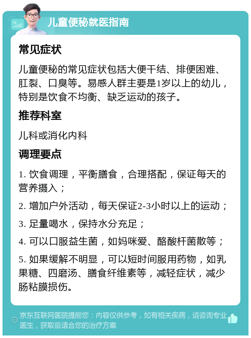 儿童便秘就医指南 常见症状 儿童便秘的常见症状包括大便干结、排便困难、肛裂、口臭等。易感人群主要是1岁以上的幼儿，特别是饮食不均衡、缺乏运动的孩子。 推荐科室 儿科或消化内科 调理要点 1. 饮食调理，平衡膳食，合理搭配，保证每天的营养摄入； 2. 增加户外活动，每天保证2-3小时以上的运动； 3. 足量喝水，保持水分充足； 4. 可以口服益生菌，如妈咪爱、酪酸杆菌散等； 5. 如果缓解不明显，可以短时间服用药物，如乳果糖、四磨汤、膳食纤维素等，减轻症状，减少肠粘膜损伤。