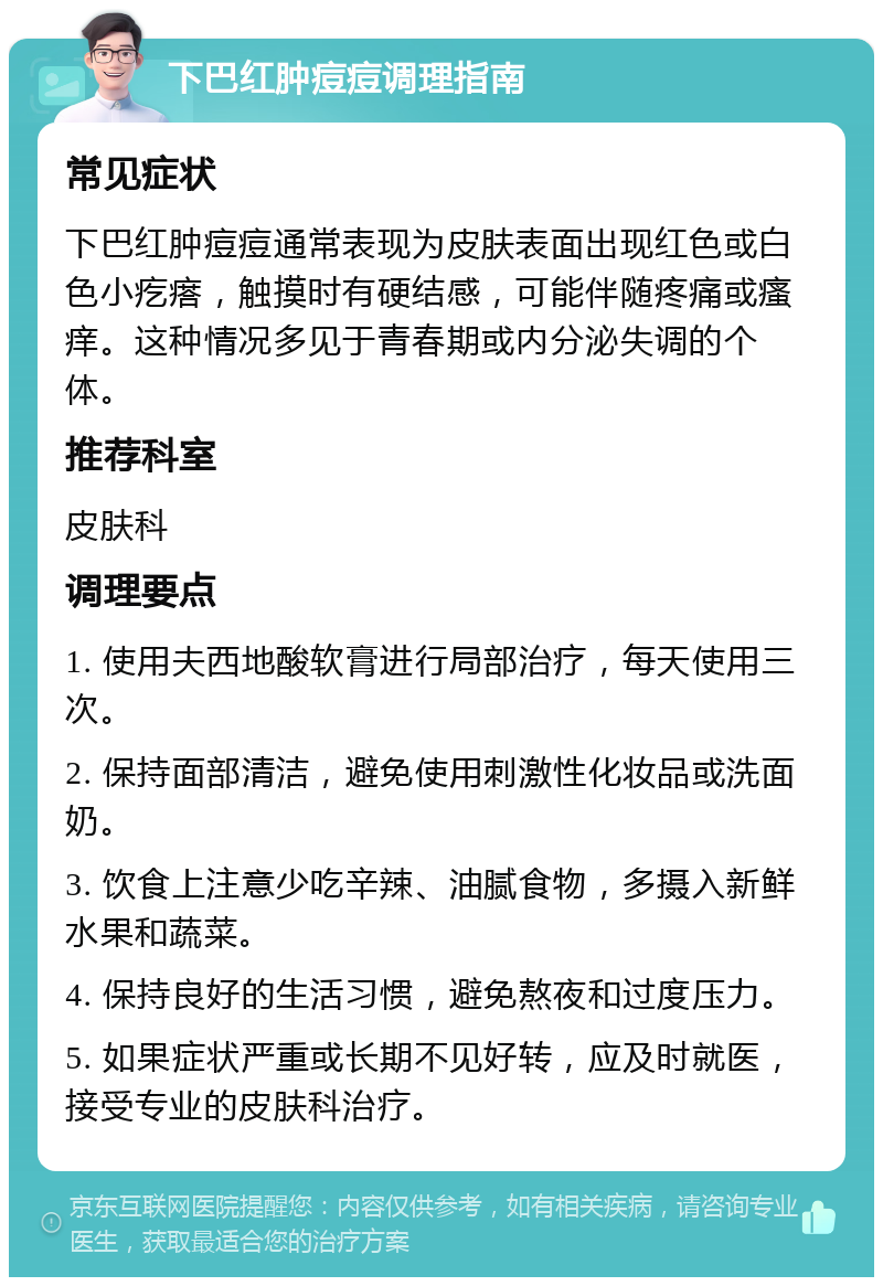 下巴红肿痘痘调理指南 常见症状 下巴红肿痘痘通常表现为皮肤表面出现红色或白色小疙瘩，触摸时有硬结感，可能伴随疼痛或瘙痒。这种情况多见于青春期或内分泌失调的个体。 推荐科室 皮肤科 调理要点 1. 使用夫西地酸软膏进行局部治疗，每天使用三次。 2. 保持面部清洁，避免使用刺激性化妆品或洗面奶。 3. 饮食上注意少吃辛辣、油腻食物，多摄入新鲜水果和蔬菜。 4. 保持良好的生活习惯，避免熬夜和过度压力。 5. 如果症状严重或长期不见好转，应及时就医，接受专业的皮肤科治疗。