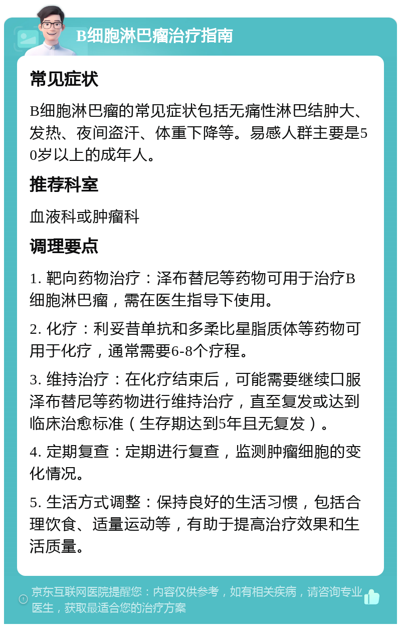 B细胞淋巴瘤治疗指南 常见症状 B细胞淋巴瘤的常见症状包括无痛性淋巴结肿大、发热、夜间盗汗、体重下降等。易感人群主要是50岁以上的成年人。 推荐科室 血液科或肿瘤科 调理要点 1. 靶向药物治疗：泽布替尼等药物可用于治疗B细胞淋巴瘤，需在医生指导下使用。 2. 化疗：利妥昔单抗和多柔比星脂质体等药物可用于化疗，通常需要6-8个疗程。 3. 维持治疗：在化疗结束后，可能需要继续口服泽布替尼等药物进行维持治疗，直至复发或达到临床治愈标准（生存期达到5年且无复发）。 4. 定期复查：定期进行复查，监测肿瘤细胞的变化情况。 5. 生活方式调整：保持良好的生活习惯，包括合理饮食、适量运动等，有助于提高治疗效果和生活质量。