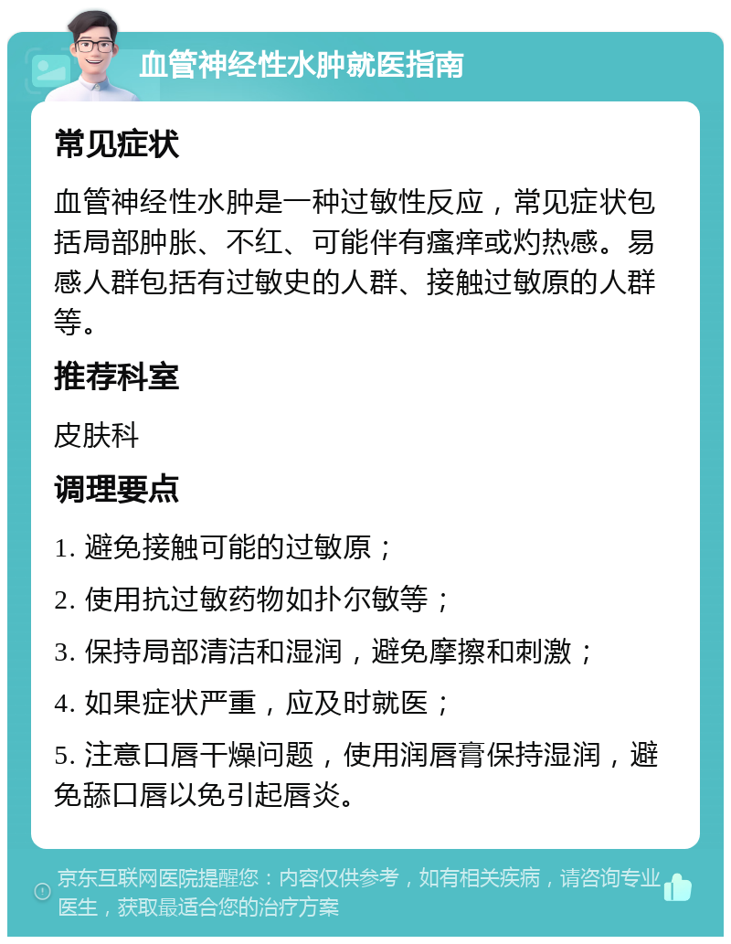 血管神经性水肿就医指南 常见症状 血管神经性水肿是一种过敏性反应，常见症状包括局部肿胀、不红、可能伴有瘙痒或灼热感。易感人群包括有过敏史的人群、接触过敏原的人群等。 推荐科室 皮肤科 调理要点 1. 避免接触可能的过敏原； 2. 使用抗过敏药物如扑尔敏等； 3. 保持局部清洁和湿润，避免摩擦和刺激； 4. 如果症状严重，应及时就医； 5. 注意口唇干燥问题，使用润唇膏保持湿润，避免舔口唇以免引起唇炎。