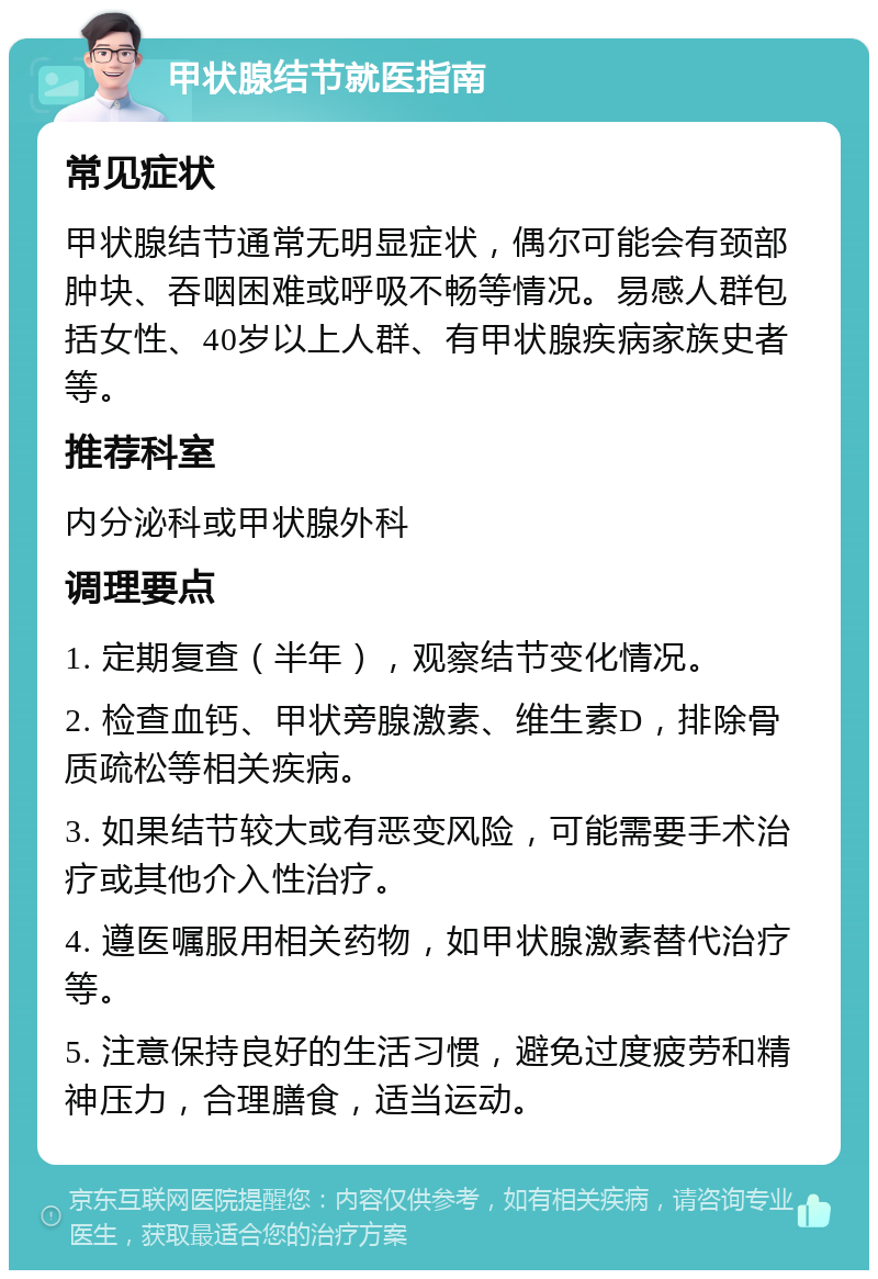 甲状腺结节就医指南 常见症状 甲状腺结节通常无明显症状，偶尔可能会有颈部肿块、吞咽困难或呼吸不畅等情况。易感人群包括女性、40岁以上人群、有甲状腺疾病家族史者等。 推荐科室 内分泌科或甲状腺外科 调理要点 1. 定期复查（半年），观察结节变化情况。 2. 检查血钙、甲状旁腺激素、维生素D，排除骨质疏松等相关疾病。 3. 如果结节较大或有恶变风险，可能需要手术治疗或其他介入性治疗。 4. 遵医嘱服用相关药物，如甲状腺激素替代治疗等。 5. 注意保持良好的生活习惯，避免过度疲劳和精神压力，合理膳食，适当运动。