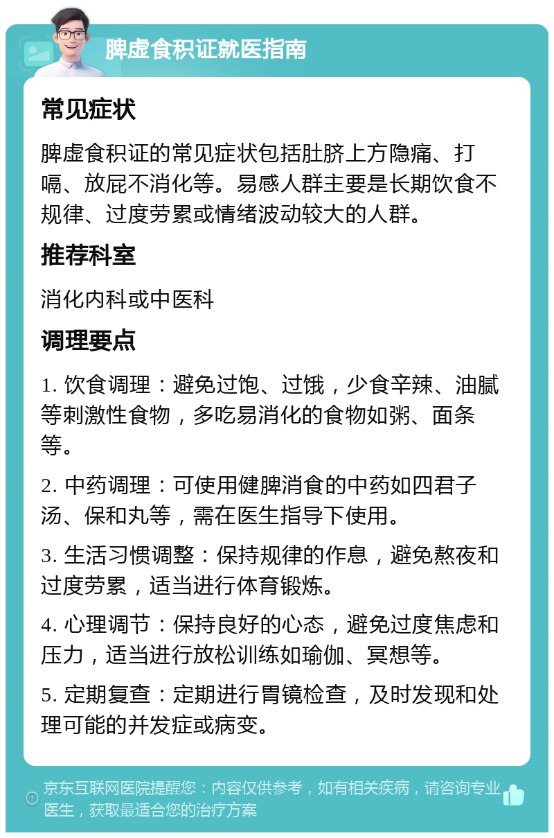 脾虚食积证就医指南 常见症状 脾虚食积证的常见症状包括肚脐上方隐痛、打嗝、放屁不消化等。易感人群主要是长期饮食不规律、过度劳累或情绪波动较大的人群。 推荐科室 消化内科或中医科 调理要点 1. 饮食调理：避免过饱、过饿，少食辛辣、油腻等刺激性食物，多吃易消化的食物如粥、面条等。 2. 中药调理：可使用健脾消食的中药如四君子汤、保和丸等，需在医生指导下使用。 3. 生活习惯调整：保持规律的作息，避免熬夜和过度劳累，适当进行体育锻炼。 4. 心理调节：保持良好的心态，避免过度焦虑和压力，适当进行放松训练如瑜伽、冥想等。 5. 定期复查：定期进行胃镜检查，及时发现和处理可能的并发症或病变。