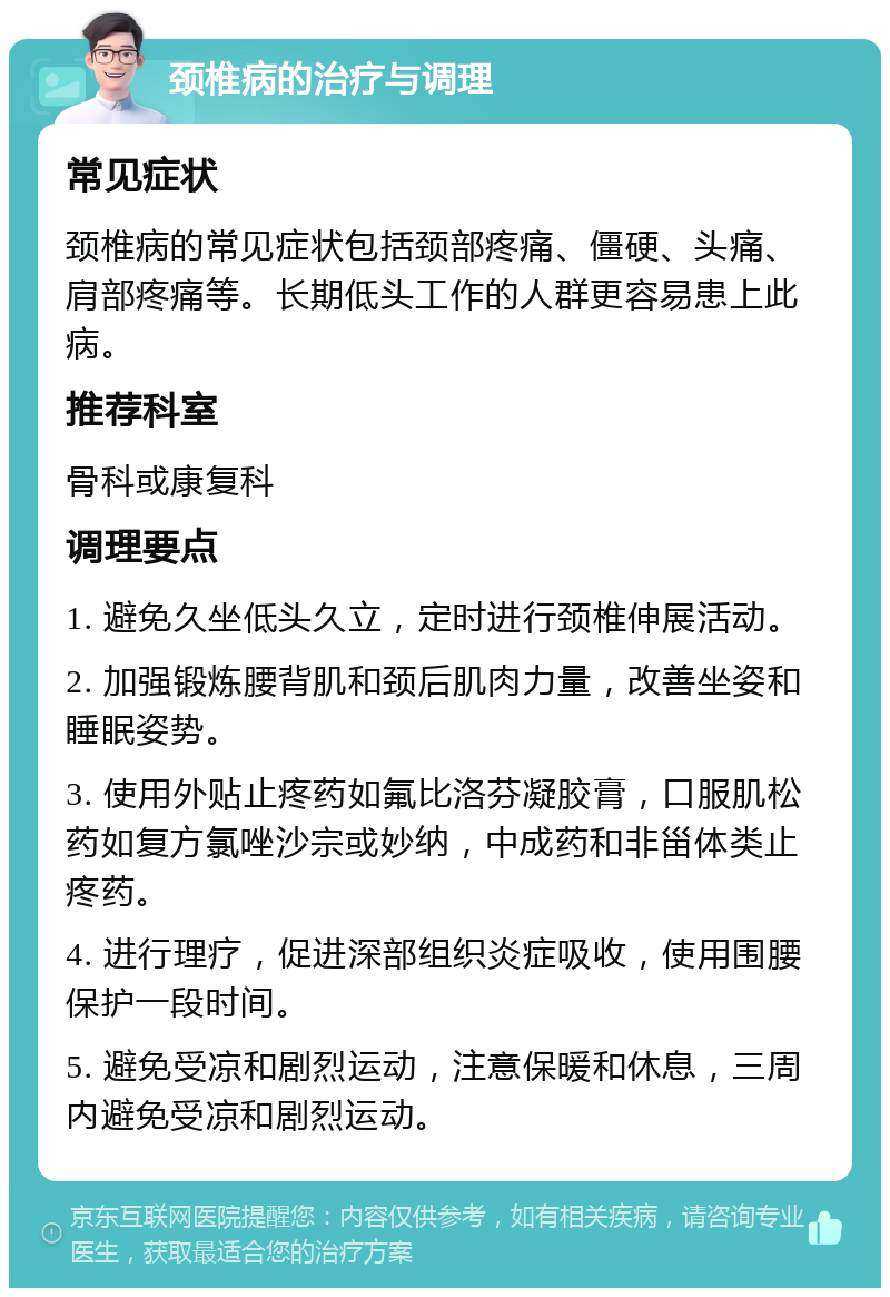 颈椎病的治疗与调理 常见症状 颈椎病的常见症状包括颈部疼痛、僵硬、头痛、肩部疼痛等。长期低头工作的人群更容易患上此病。 推荐科室 骨科或康复科 调理要点 1. 避免久坐低头久立，定时进行颈椎伸展活动。 2. 加强锻炼腰背肌和颈后肌肉力量，改善坐姿和睡眠姿势。 3. 使用外贴止疼药如氟比洛芬凝胶膏，口服肌松药如复方氯唑沙宗或妙纳，中成药和非甾体类止疼药。 4. 进行理疗，促进深部组织炎症吸收，使用围腰保护一段时间。 5. 避免受凉和剧烈运动，注意保暖和休息，三周内避免受凉和剧烈运动。