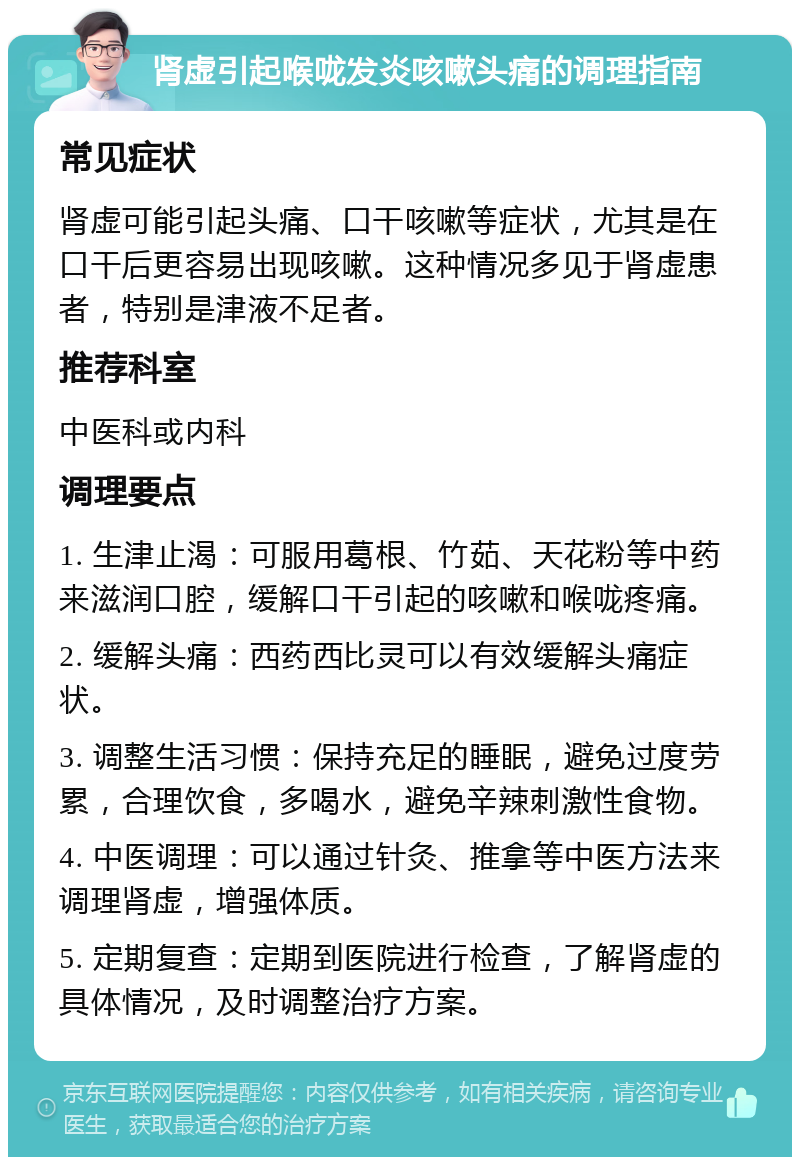 肾虚引起喉咙发炎咳嗽头痛的调理指南 常见症状 肾虚可能引起头痛、口干咳嗽等症状，尤其是在口干后更容易出现咳嗽。这种情况多见于肾虚患者，特别是津液不足者。 推荐科室 中医科或内科 调理要点 1. 生津止渴：可服用葛根、竹茹、天花粉等中药来滋润口腔，缓解口干引起的咳嗽和喉咙疼痛。 2. 缓解头痛：西药西比灵可以有效缓解头痛症状。 3. 调整生活习惯：保持充足的睡眠，避免过度劳累，合理饮食，多喝水，避免辛辣刺激性食物。 4. 中医调理：可以通过针灸、推拿等中医方法来调理肾虚，增强体质。 5. 定期复查：定期到医院进行检查，了解肾虚的具体情况，及时调整治疗方案。