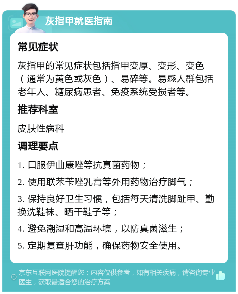 灰指甲就医指南 常见症状 灰指甲的常见症状包括指甲变厚、变形、变色（通常为黄色或灰色）、易碎等。易感人群包括老年人、糖尿病患者、免疫系统受损者等。 推荐科室 皮肤性病科 调理要点 1. 口服伊曲康唑等抗真菌药物； 2. 使用联苯苄唑乳膏等外用药物治疗脚气； 3. 保持良好卫生习惯，包括每天清洗脚趾甲、勤换洗鞋袜、晒干鞋子等； 4. 避免潮湿和高温环境，以防真菌滋生； 5. 定期复查肝功能，确保药物安全使用。