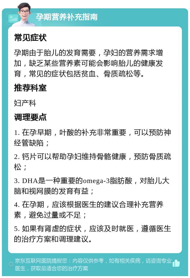 孕期营养补充指南 常见症状 孕期由于胎儿的发育需要，孕妇的营养需求增加，缺乏某些营养素可能会影响胎儿的健康发育，常见的症状包括贫血、骨质疏松等。 推荐科室 妇产科 调理要点 1. 在孕早期，叶酸的补充非常重要，可以预防神经管缺陷； 2. 钙片可以帮助孕妇维持骨骼健康，预防骨质疏松； 3. DHA是一种重要的omega-3脂肪酸，对胎儿大脑和视网膜的发育有益； 4. 在孕期，应该根据医生的建议合理补充营养素，避免过量或不足； 5. 如果有肾虚的症状，应该及时就医，遵循医生的治疗方案和调理建议。