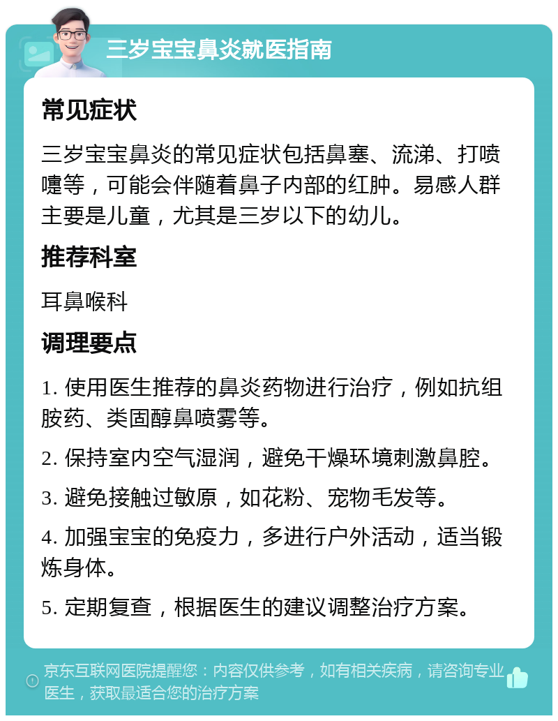 三岁宝宝鼻炎就医指南 常见症状 三岁宝宝鼻炎的常见症状包括鼻塞、流涕、打喷嚏等，可能会伴随着鼻子内部的红肿。易感人群主要是儿童，尤其是三岁以下的幼儿。 推荐科室 耳鼻喉科 调理要点 1. 使用医生推荐的鼻炎药物进行治疗，例如抗组胺药、类固醇鼻喷雾等。 2. 保持室内空气湿润，避免干燥环境刺激鼻腔。 3. 避免接触过敏原，如花粉、宠物毛发等。 4. 加强宝宝的免疫力，多进行户外活动，适当锻炼身体。 5. 定期复查，根据医生的建议调整治疗方案。