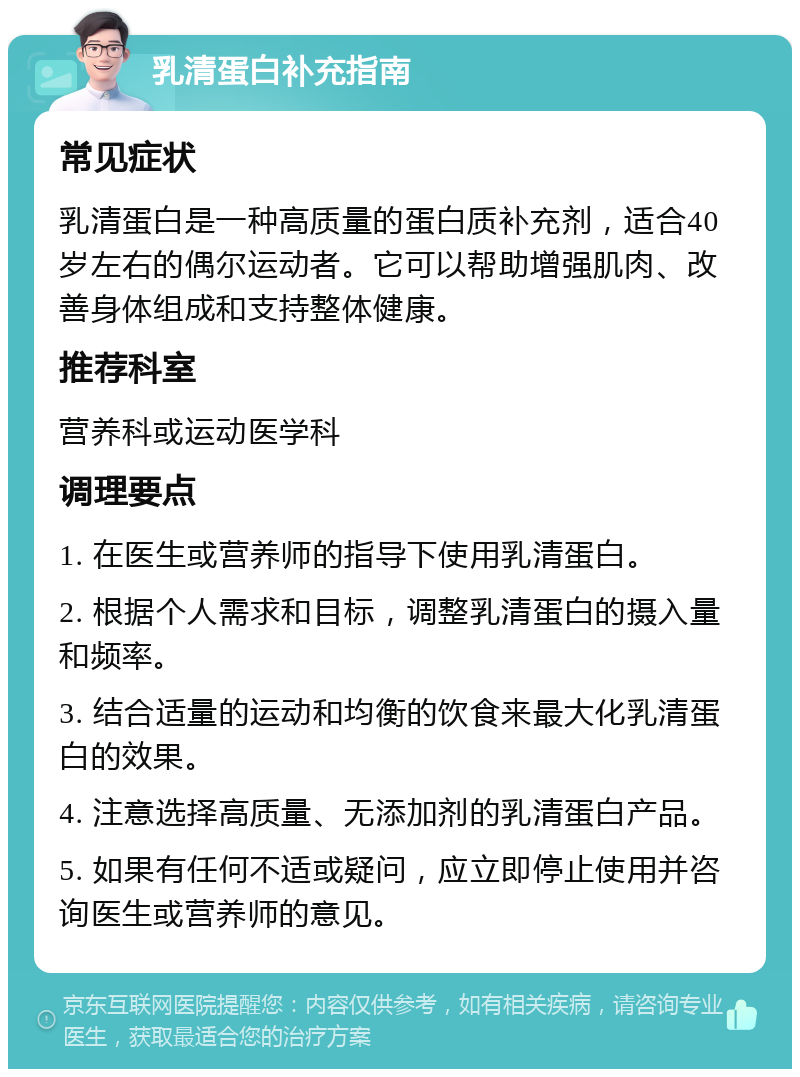 乳清蛋白补充指南 常见症状 乳清蛋白是一种高质量的蛋白质补充剂，适合40岁左右的偶尔运动者。它可以帮助增强肌肉、改善身体组成和支持整体健康。 推荐科室 营养科或运动医学科 调理要点 1. 在医生或营养师的指导下使用乳清蛋白。 2. 根据个人需求和目标，调整乳清蛋白的摄入量和频率。 3. 结合适量的运动和均衡的饮食来最大化乳清蛋白的效果。 4. 注意选择高质量、无添加剂的乳清蛋白产品。 5. 如果有任何不适或疑问，应立即停止使用并咨询医生或营养师的意见。