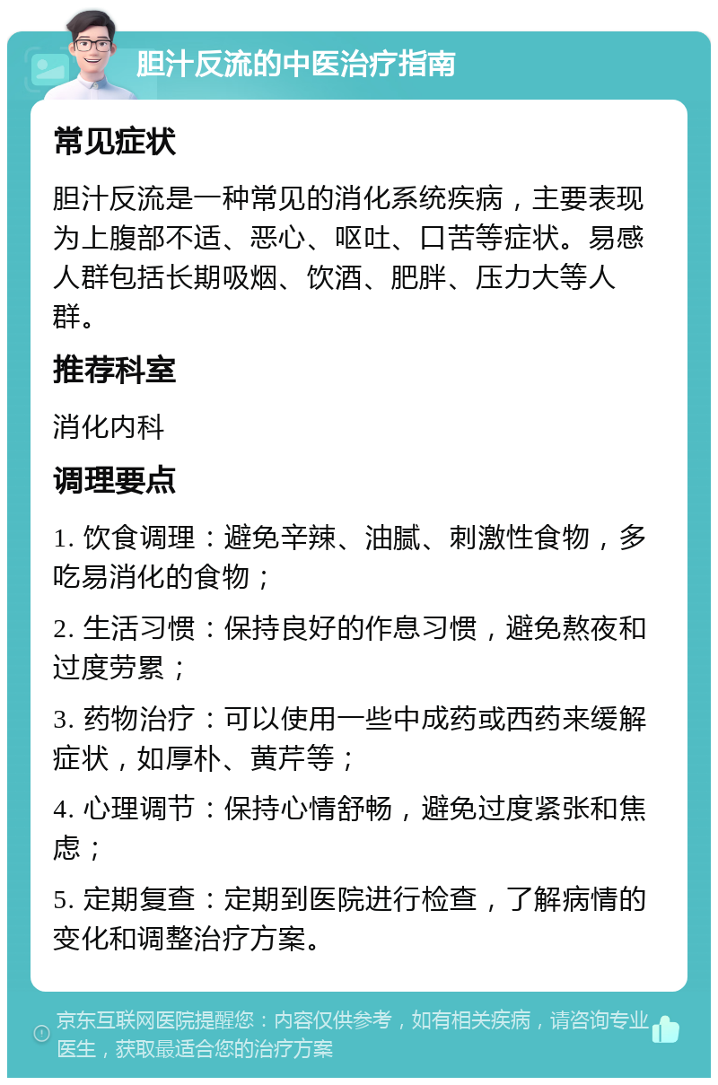 胆汁反流的中医治疗指南 常见症状 胆汁反流是一种常见的消化系统疾病，主要表现为上腹部不适、恶心、呕吐、口苦等症状。易感人群包括长期吸烟、饮酒、肥胖、压力大等人群。 推荐科室 消化内科 调理要点 1. 饮食调理：避免辛辣、油腻、刺激性食物，多吃易消化的食物； 2. 生活习惯：保持良好的作息习惯，避免熬夜和过度劳累； 3. 药物治疗：可以使用一些中成药或西药来缓解症状，如厚朴、黄芹等； 4. 心理调节：保持心情舒畅，避免过度紧张和焦虑； 5. 定期复查：定期到医院进行检查，了解病情的变化和调整治疗方案。