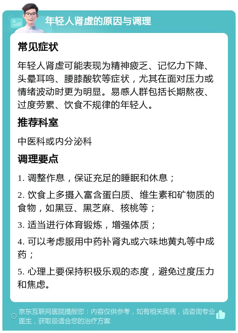 年轻人肾虚的原因与调理 常见症状 年轻人肾虚可能表现为精神疲乏、记忆力下降、头晕耳鸣、腰膝酸软等症状，尤其在面对压力或情绪波动时更为明显。易感人群包括长期熬夜、过度劳累、饮食不规律的年轻人。 推荐科室 中医科或内分泌科 调理要点 1. 调整作息，保证充足的睡眠和休息； 2. 饮食上多摄入富含蛋白质、维生素和矿物质的食物，如黑豆、黑芝麻、核桃等； 3. 适当进行体育锻炼，增强体质； 4. 可以考虑服用中药补肾丸或六味地黄丸等中成药； 5. 心理上要保持积极乐观的态度，避免过度压力和焦虑。