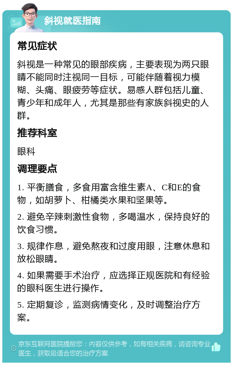 斜视就医指南 常见症状 斜视是一种常见的眼部疾病，主要表现为两只眼睛不能同时注视同一目标，可能伴随着视力模糊、头痛、眼疲劳等症状。易感人群包括儿童、青少年和成年人，尤其是那些有家族斜视史的人群。 推荐科室 眼科 调理要点 1. 平衡膳食，多食用富含维生素A、C和E的食物，如胡萝卜、柑橘类水果和坚果等。 2. 避免辛辣刺激性食物，多喝温水，保持良好的饮食习惯。 3. 规律作息，避免熬夜和过度用眼，注意休息和放松眼睛。 4. 如果需要手术治疗，应选择正规医院和有经验的眼科医生进行操作。 5. 定期复诊，监测病情变化，及时调整治疗方案。