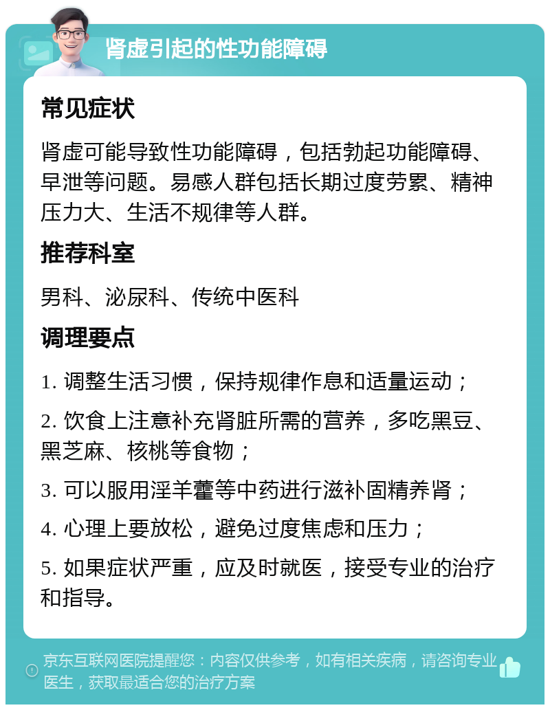 肾虚引起的性功能障碍 常见症状 肾虚可能导致性功能障碍，包括勃起功能障碍、早泄等问题。易感人群包括长期过度劳累、精神压力大、生活不规律等人群。 推荐科室 男科、泌尿科、传统中医科 调理要点 1. 调整生活习惯，保持规律作息和适量运动； 2. 饮食上注意补充肾脏所需的营养，多吃黑豆、黑芝麻、核桃等食物； 3. 可以服用淫羊藿等中药进行滋补固精养肾； 4. 心理上要放松，避免过度焦虑和压力； 5. 如果症状严重，应及时就医，接受专业的治疗和指导。