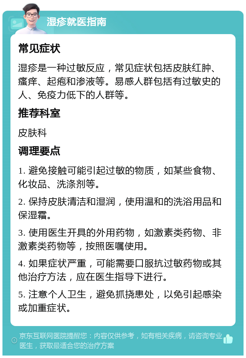 湿疹就医指南 常见症状 湿疹是一种过敏反应，常见症状包括皮肤红肿、瘙痒、起疱和渗液等。易感人群包括有过敏史的人、免疫力低下的人群等。 推荐科室 皮肤科 调理要点 1. 避免接触可能引起过敏的物质，如某些食物、化妆品、洗涤剂等。 2. 保持皮肤清洁和湿润，使用温和的洗浴用品和保湿霜。 3. 使用医生开具的外用药物，如激素类药物、非激素类药物等，按照医嘱使用。 4. 如果症状严重，可能需要口服抗过敏药物或其他治疗方法，应在医生指导下进行。 5. 注意个人卫生，避免抓挠患处，以免引起感染或加重症状。