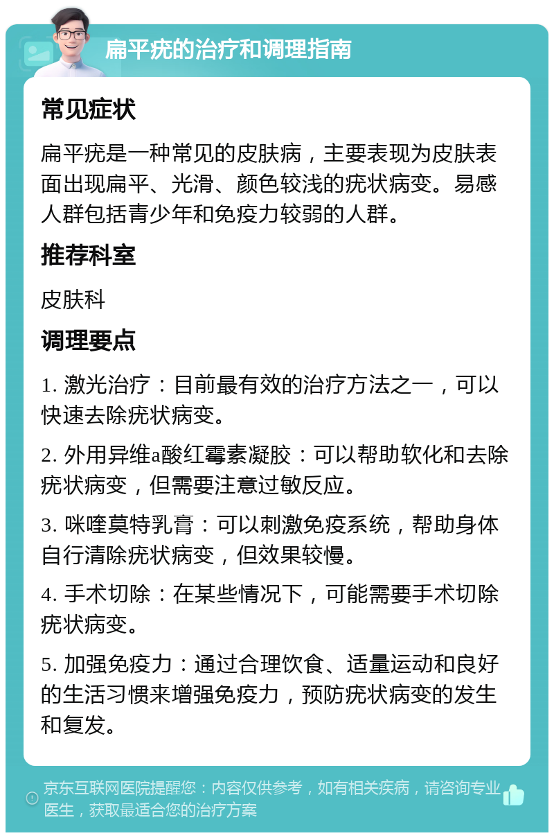 扁平疣的治疗和调理指南 常见症状 扁平疣是一种常见的皮肤病，主要表现为皮肤表面出现扁平、光滑、颜色较浅的疣状病变。易感人群包括青少年和免疫力较弱的人群。 推荐科室 皮肤科 调理要点 1. 激光治疗：目前最有效的治疗方法之一，可以快速去除疣状病变。 2. 外用异维a酸红霉素凝胶：可以帮助软化和去除疣状病变，但需要注意过敏反应。 3. 咪喹莫特乳膏：可以刺激免疫系统，帮助身体自行清除疣状病变，但效果较慢。 4. 手术切除：在某些情况下，可能需要手术切除疣状病变。 5. 加强免疫力：通过合理饮食、适量运动和良好的生活习惯来增强免疫力，预防疣状病变的发生和复发。