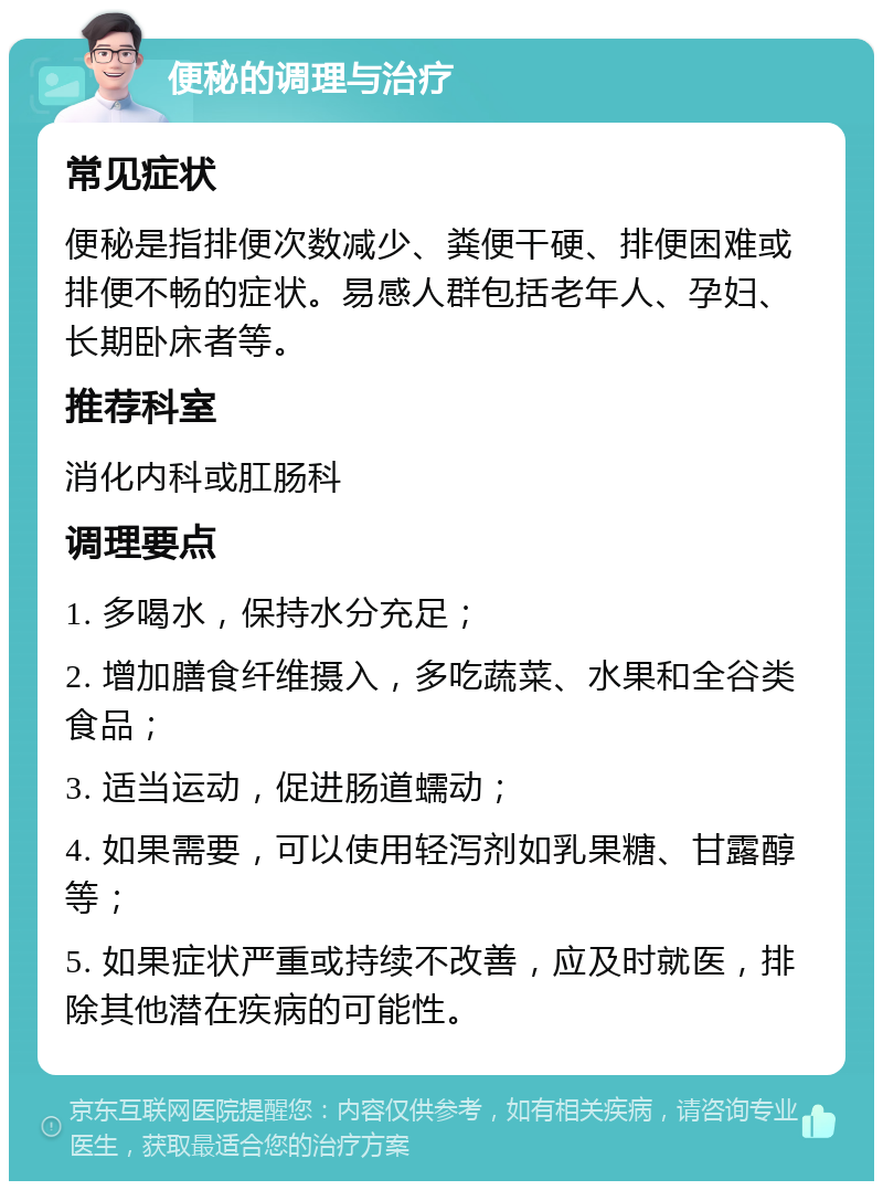 便秘的调理与治疗 常见症状 便秘是指排便次数减少、粪便干硬、排便困难或排便不畅的症状。易感人群包括老年人、孕妇、长期卧床者等。 推荐科室 消化内科或肛肠科 调理要点 1. 多喝水，保持水分充足； 2. 增加膳食纤维摄入，多吃蔬菜、水果和全谷类食品； 3. 适当运动，促进肠道蠕动； 4. 如果需要，可以使用轻泻剂如乳果糖、甘露醇等； 5. 如果症状严重或持续不改善，应及时就医，排除其他潜在疾病的可能性。