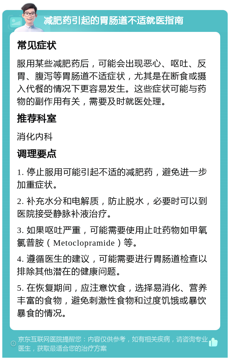 减肥药引起的胃肠道不适就医指南 常见症状 服用某些减肥药后，可能会出现恶心、呕吐、反胃、腹泻等胃肠道不适症状，尤其是在断食或摄入代餐的情况下更容易发生。这些症状可能与药物的副作用有关，需要及时就医处理。 推荐科室 消化内科 调理要点 1. 停止服用可能引起不适的减肥药，避免进一步加重症状。 2. 补充水分和电解质，防止脱水，必要时可以到医院接受静脉补液治疗。 3. 如果呕吐严重，可能需要使用止吐药物如甲氧氯普胺（Metoclopramide）等。 4. 遵循医生的建议，可能需要进行胃肠道检查以排除其他潜在的健康问题。 5. 在恢复期间，应注意饮食，选择易消化、营养丰富的食物，避免刺激性食物和过度饥饿或暴饮暴食的情况。