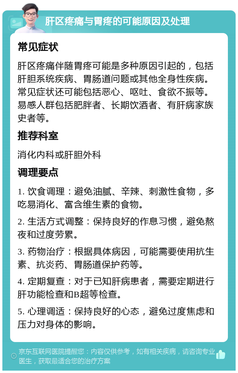 肝区疼痛与胃疼的可能原因及处理 常见症状 肝区疼痛伴随胃疼可能是多种原因引起的，包括肝胆系统疾病、胃肠道问题或其他全身性疾病。常见症状还可能包括恶心、呕吐、食欲不振等。易感人群包括肥胖者、长期饮酒者、有肝病家族史者等。 推荐科室 消化内科或肝胆外科 调理要点 1. 饮食调理：避免油腻、辛辣、刺激性食物，多吃易消化、富含维生素的食物。 2. 生活方式调整：保持良好的作息习惯，避免熬夜和过度劳累。 3. 药物治疗：根据具体病因，可能需要使用抗生素、抗炎药、胃肠道保护药等。 4. 定期复查：对于已知肝病患者，需要定期进行肝功能检查和B超等检查。 5. 心理调适：保持良好的心态，避免过度焦虑和压力对身体的影响。