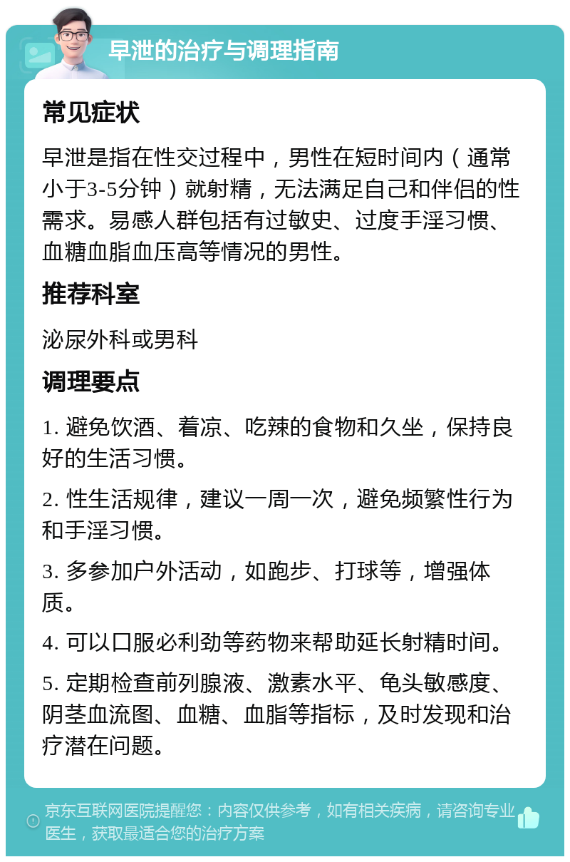 早泄的治疗与调理指南 常见症状 早泄是指在性交过程中，男性在短时间内（通常小于3-5分钟）就射精，无法满足自己和伴侣的性需求。易感人群包括有过敏史、过度手淫习惯、血糖血脂血压高等情况的男性。 推荐科室 泌尿外科或男科 调理要点 1. 避免饮酒、着凉、吃辣的食物和久坐，保持良好的生活习惯。 2. 性生活规律，建议一周一次，避免频繁性行为和手淫习惯。 3. 多参加户外活动，如跑步、打球等，增强体质。 4. 可以口服必利劲等药物来帮助延长射精时间。 5. 定期检查前列腺液、激素水平、龟头敏感度、阴茎血流图、血糖、血脂等指标，及时发现和治疗潜在问题。